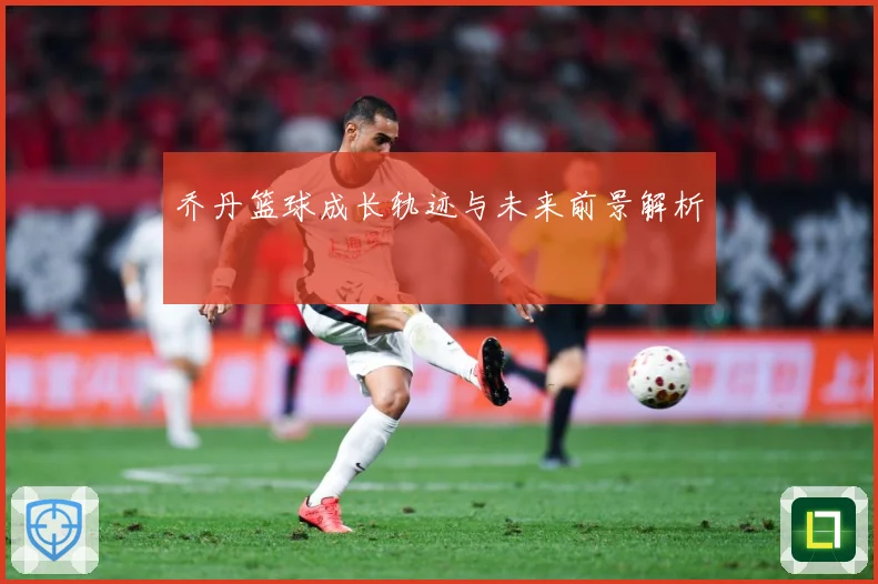 乔丹篮球成长轨迹与未来前景解析