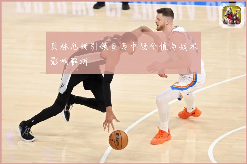 贝林厄姆引领皇马中场价值与战术影响解析