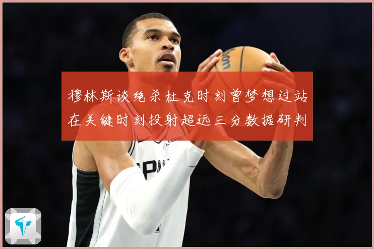 穆林斯谈绝杀杜克时刻曾梦想过站在关键时刻投射超远三分数据研判