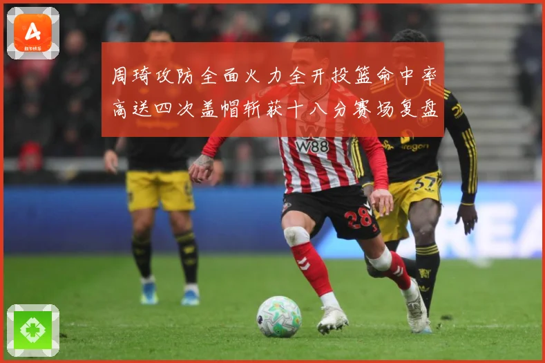 周琦攻防全面火力全开投篮命中率高送四次盖帽斩获十八分赛场复盘