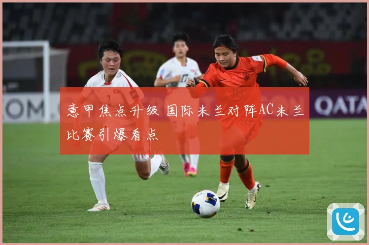 意甲焦点升级 国际米兰对阵AC米兰比赛引爆看点
