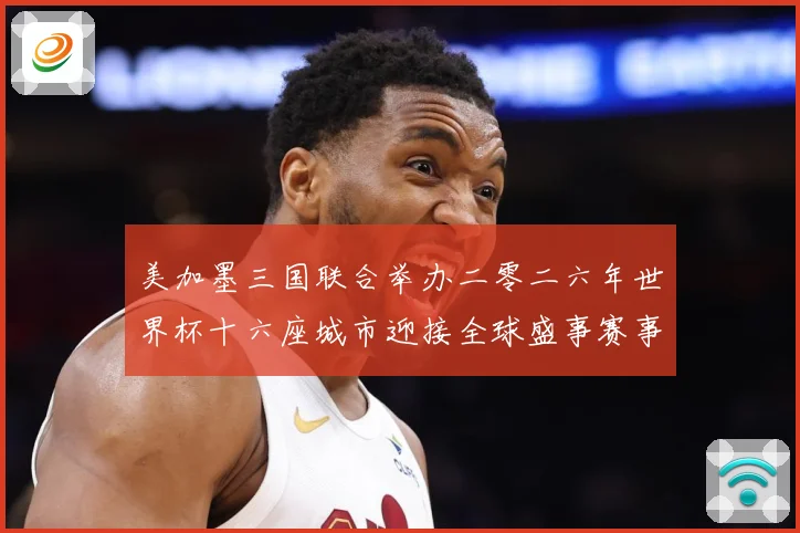 美加墨三国联合举办二零二六年世界杯十六座城市迎接全球盛事赛事前瞻