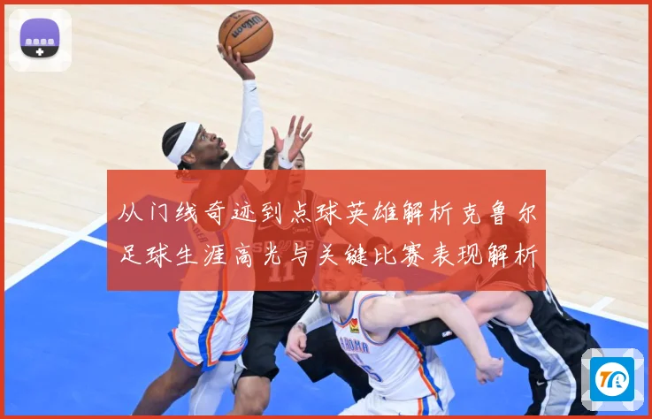 从门线奇迹到点球英雄解析克鲁尔足球生涯高光与关键比赛表现解析