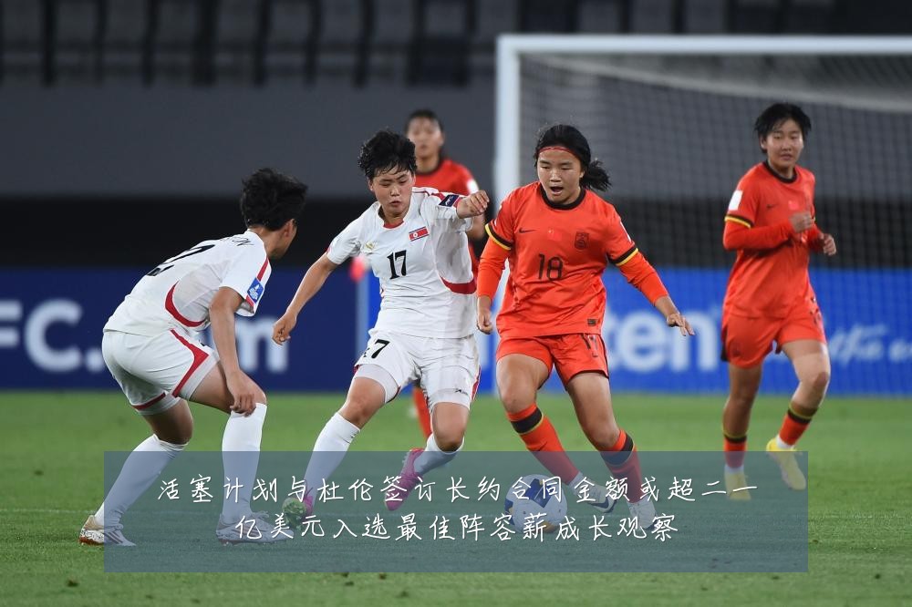 活塞计划与杜伦签订长约合同金额或超二一亿美元入选最佳阵容薪成长观察