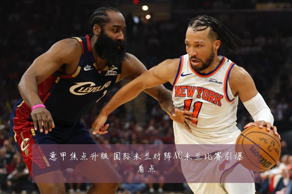 意甲焦点升级 国际米兰对阵AC米兰比赛引爆看点