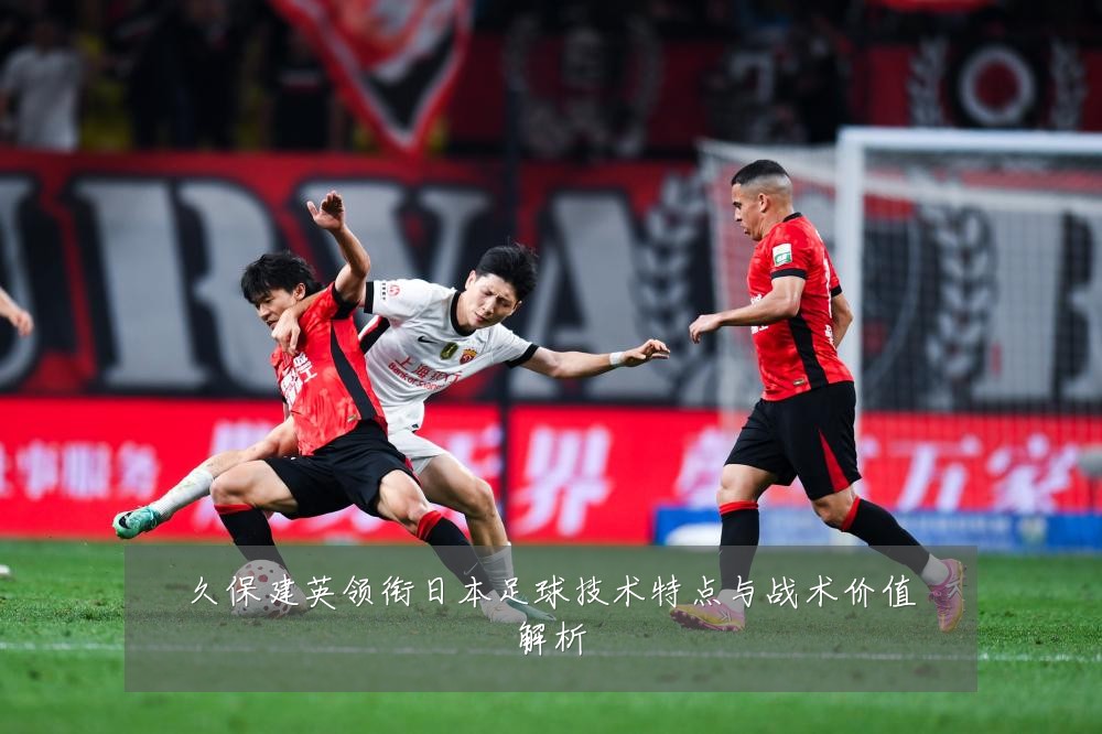 久保建英领衔日本足球技术特点与战术价值解析